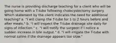 The nurse is providing discharge teaching for a client who will be going home with a T-tube following cholecystectomy surgery. Which statement by the client indicates the need for additional teaching? a. "I will clamp the T-tube for 1 to 2 hours before and after meals." b. "I will inspect the T-tube drainage site daily for signs of infection." c. "I will notify the surgeon if I notice a sudden increase in bile output." d. "I will irrigate the T-tube with normal saline if the drainage appears too slow."