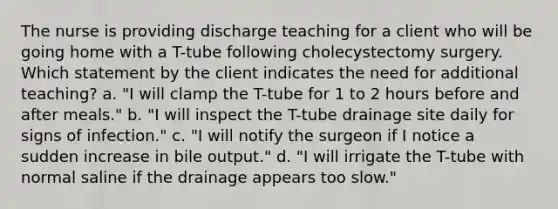 The nurse is providing discharge teaching for a client who will be going home with a T-tube following cholecystectomy surgery. Which statement by the client indicates the need for additional teaching? a. "I will clamp the T-tube for 1 to 2 hours before and after meals." b. "I will inspect the T-tube drainage site daily for signs of infection." c. "I will notify the surgeon if I notice a sudden increase in bile output." d. "I will irrigate the T-tube with normal saline if the drainage appears too slow."