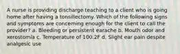 A nurse is providing discharge teaching to a client who is going home after having a tonsillectomy. Which of the following signs and symptoms are concerning enough for the client to call the provider? a. Bleeding or persistent earache b. Mouth odor and xerostomia c. Temperature of 100.2F d. Slight ear pain despite analgesic use