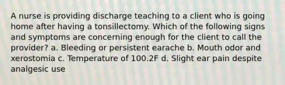 A nurse is providing discharge teaching to a client who is going home after having a tonsillectomy. Which of the following signs and symptoms are concerning enough for the client to call the provider? a. Bleeding or persistent earache b. Mouth odor and xerostomia c. Temperature of 100.2F d. Slight ear pain despite analgesic use