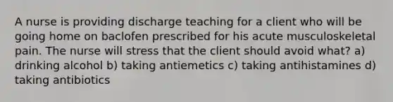 A nurse is providing discharge teaching for a client who will be going home on baclofen prescribed for his acute musculoskeletal pain. The nurse will stress that the client should avoid what? a) drinking alcohol b) taking antiemetics c) taking antihistamines d) taking antibiotics