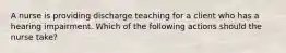 A nurse is providing discharge teaching for a client who has a hearing impairment. Which of the following actions should the nurse take?