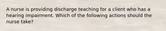 A nurse is providing discharge teaching for a client who has a hearing impairment. Which of the following actions should the nurse take?