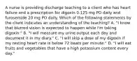 A nurse is providing discharge teaching to a client who has heart failure and a prescription for digoxin 0.125 mg PO daily and furosemide 20 mg PO daily. Which of the following statements by the client indicates an understanding of the teaching? A. "I know that blurred vision is expected to happen while I'm taking digoxin." B. "I will measure my urine output each day and document it in my diary." C. "I will skip a dose of my digoxin if my resting heart rate is below 72 beats per minute." D. "I will eat fruits and vegetables that have a high potassium content every day."