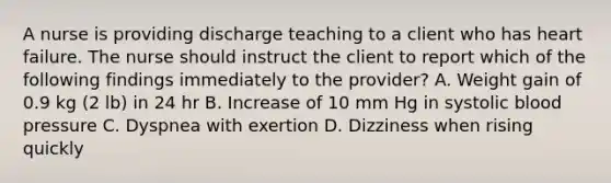 A nurse is providing discharge teaching to a client who has heart failure. The nurse should instruct the client to report which of the following findings immediately to the provider? A. Weight gain of 0.9 kg (2 lb) in 24 hr B. Increase of 10 mm Hg in systolic blood pressure C. Dyspnea with exertion D. Dizziness when rising quickly