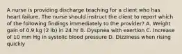 A nurse is providing discharge teaching for a client who has heart failure. The nurse should instruct the client to report which of the following findings immediately to the provider? A. Weight gain of 0.9 kg (2 lb) in 24 hr B. Dyspnea with exertion C. Increase of 10 mm Hg in systolic blood pressure D. Dizziness when rising quickly