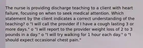 The nurse is providing discharge teaching to a client with heart failure, focusing on when to seek medical attention. Which statement by the client indicates a correct understanding of the teaching? o "I will call the provider if I have a cough lasting 3 or more days." o "I will report to the provider weight loss of 2 to 3 pounds in a day." o "I will try walking for 1 hour each day." o "I should expect occasional chest pain."