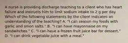 A nurse is providing discharge teaching to a client who has heart failure and instructs him to limit sodium intake to 2 g per day. Which of the following statements by the client indicates an understanding of the teaching? A. "I can season my foods with garlic and onion salts." B. "I can have mayonnaise on my sandwitches." C. "I can have a frozen fruit juice bar for dessert." D. "I can drink vegetable juice with a meal."