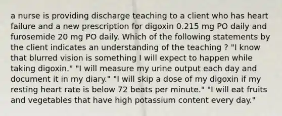 a nurse is providing discharge teaching to a client who has heart failure and a new prescription for digoxin 0.215 mg PO daily and furosemide 20 mg PO daily. Which of the following statements by the client indicates an understanding of the teaching ? "I know that blurred vision is something I will expect to happen while taking digoxin." "I will measure my urine output each day and document it in my diary." "I will skip a dose of my digoxin if my resting heart rate is below 72 beats per minute." "I will eat fruits and vegetables that have high potassium content every day."