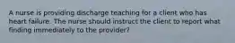 A nurse is providing discharge teaching for a client who has heart failure. The nurse should instruct the client to report what finding immediately to the provider?