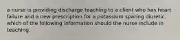 a nurse is providing discharge teaching to a client who has heart failure and a new prescription for a potassium sparing diuretic. which of the following information should the nurse include in teaching.