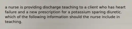 a nurse is providing discharge teaching to a client who has heart failure and a new prescription for a potassium sparing diuretic. which of the following information should the nurse include in teaching.