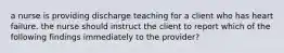 a nurse is providing discharge teaching for a client who has heart failure. the nurse should instruct the client to report which of the following findings immediately to the provider?