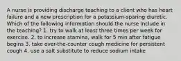 A nurse is providing discharge teaching to a client who has heart failure and a new prescription for a potassium-sparing diuretic. Which of the following information should the nurse include in the teaching? 1. try to walk at least three times per week for exercise. 2. to increase stamina, walk for 5 min after fatigue begins 3. take over-the-counter cough medicine for persistent cough 4. use a salt substitute to reduce sodium intake