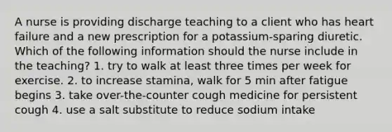 A nurse is providing discharge teaching to a client who has heart failure and a new prescription for a potassium-sparing diuretic. Which of the following information should the nurse include in the teaching? 1. try to walk at least three times per week for exercise. 2. to increase stamina, walk for 5 min after fatigue begins 3. take over-the-counter cough medicine for persistent cough 4. use a salt substitute to reduce sodium intake