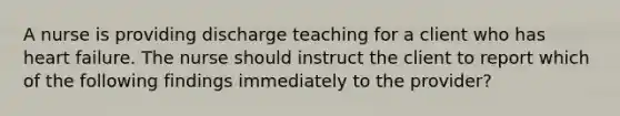 A nurse is providing discharge teaching for a client who has heart failure. The nurse should instruct the client to report which of the following findings immediately to the provider?