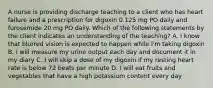 A nurse is providing discharge teaching to a client who has heart failure and a prescription for digoxin 0.125 mg PO daily and furosemide 20 mg PO daily. Which of the following statements by the client indicates an understanding of the teaching? A. I know that blurred vision is expected to happen while I'm taking digoxin B. I will measure my urine output each day and document it in my diary C. I will skip a dose of my digoxin if my resting heart rate is below 72 beats per minute D. I will eat fruits and vegetables that have a high potassium content every day