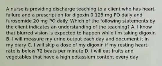 A nurse is providing discharge teaching to a client who has heart failure and a prescription for digoxin 0.125 mg PO daily and furosemide 20 mg PO daily. Which of the following statements by the client indicates an understanding of the teaching? A. I know that blurred vision is expected to happen while I'm taking digoxin B. I will measure my urine output each day and document it in my diary C. I will skip a dose of my digoxin if my resting heart rate is below 72 beats per minute D. I will eat fruits and vegetables that have a high potassium content every day