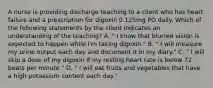 A nurse is providing discharge teaching to a client who has heart failure and a prescription for digoxin 0.125mg PO daily. Which of the following statements by the client indicates an understanding of the teaching? A. " I know that blurred vision is expected to happen while I'm taking digoxin." B. " I will measure my urine output each day and document it in my diary." C. " I will skip a dose of my digoxin if my resting heart rate is below 72 beats per minute." D. " I will eat fruits and vegetables that have a high potassium content each day."