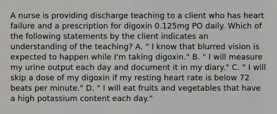 A nurse is providing discharge teaching to a client who has heart failure and a prescription for digoxin 0.125mg PO daily. Which of the following statements by the client indicates an understanding of the teaching? A. " I know that blurred vision is expected to happen while I'm taking digoxin." B. " I will measure my urine output each day and document it in my diary." C. " I will skip a dose of my digoxin if my resting heart rate is below 72 beats per minute." D. " I will eat fruits and vegetables that have a high potassium content each day."