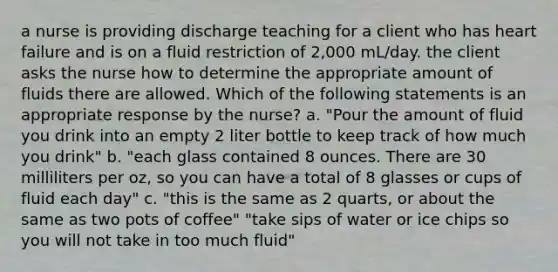 a nurse is providing discharge teaching for a client who has heart failure and is on a fluid restriction of 2,000 mL/day. the client asks the nurse how to determine the appropriate amount of fluids there are allowed. Which of the following statements is an appropriate response by the nurse? a. "Pour the amount of fluid you drink into an empty 2 liter bottle to keep track of how much you drink" b. "each glass contained 8 ounces. There are 30 milliliters per oz, so you can have a total of 8 glasses or cups of fluid each day" c. "this is the same as 2 quarts, or about the same as two pots of coffee" "take sips of water or ice chips so you will not take in too much fluid"