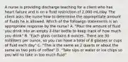 A nurse is providing discharge teaching for a client who has heart failure and is on a fluid restriction of 2,000 mL/day. The client asks the nurse how to determine the appropritate amount of fluids he is allowed. Which of the followign statements is an appropriate response by the nurse? A. "Pour the amount of fluid you drink into an empty 2-liter bottle to keep track of how much you drink" B. "Each glass contains 8 ounces. There are 30 milliliters per ounce, so you can have a total of 8 glasses or cups of fluid each day" C. "This is the same as 2 quarts or about the same as two pots of coffee" D. "Take sips or water or ice chips so you will no take in too much fluid"