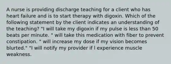 A nurse is providing discharge teaching for a client who has heart failure and is to start therapy with digoxin. Which of the following statement by the client indicates an understanding of the teaching? "I will take my digoxin if my pulse is less than 50 beats per minute. " will take this medication with fiber to prevent constipation. " will increase my dose if my vision becomes blurted." "I will notify my provider if l experience muscle weakness.