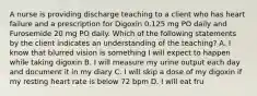 A nurse is providing discharge teaching to a client who has heart failure and a prescription for Digoxin 0.125 mg PO daily and Furosemide 20 mg PO daily. Which of the following statements by the client indicates an understanding of the teaching? A. I know that blurred vision is something I will expect to happen while taking digoxin B. I will measure my urine output each day and document it in my diary C. I will skip a dose of my digoxin if my resting heart rate is below 72 bpm D. I will eat fru