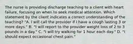 The nurse is providing discharge teaching to a client with heart failure, focusing on when to seek medical attention. Which statement by the client indicates a correct understanding of the teaching? "A. I will call the provider if I have a cough lasting 3 or more days." B. "I will report to the provider weight loss of 2 to 3 pounds in a day." C. "I will try walking for 1 hour each day." D. "I should expect occasional chest pain."