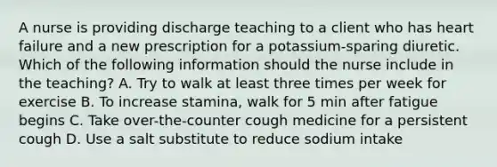 A nurse is providing discharge teaching to a client who has heart failure and a new prescription for a potassium-sparing diuretic. Which of the following information should the nurse include in the teaching? A. Try to walk at least three times per week for exercise B. To increase stamina, walk for 5 min after fatigue begins C. Take over-the-counter cough medicine for a persistent cough D. Use a salt substitute to reduce sodium intake