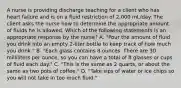 A nurse is providing discharge teaching for a client who has heart failure and is on a fluid restriction of 2,000 mL/day. The client asks the nurse how to determine the appropriate amount of fluids he is allowed. Which of the following statements is an appropriate response by the nurse? A. "Pour the amount of fluid you drink into an empty 2-liter bottle to keep track of how much you drink." B. "Each glass contains 8 ounces. There are 30 milliliters per ounce, so you can have a total of 8 glasses or cups of fluid each day." C. "This is the same as 2 quarts, or about the same as two pots of coffee." D. "Take sips of water or ice chips so you will not take in too much fluid."