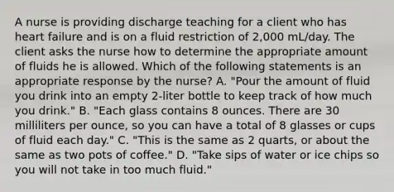 A nurse is providing discharge teaching for a client who has heart failure and is on a fluid restriction of 2,000 mL/day. The client asks the nurse how to determine the appropriate amount of fluids he is allowed. Which of the following statements is an appropriate response by the nurse? A. "Pour the amount of fluid you drink into an empty 2-liter bottle to keep track of how much you drink." B. "Each glass contains 8 ounces. There are 30 milliliters per ounce, so you can have a total of 8 glasses or cups of fluid each day." C. "This is the same as 2 quarts, or about the same as two pots of coffee." D. "Take sips of water or ice chips so you will not take in too much fluid."