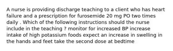 A nurse is providing discharge teaching to a client who has heart failure and a prescription for furosemide 20 mg PO two times daily . Which of the following instructions should the nurse include in the teaching ? monitor for increased BP increase intake of high potassium foods expect an increase in swelling in the hands and feet take the second dose at bedtime