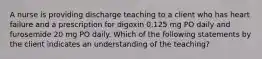 A nurse is providing discharge teaching to a client who has heart failure and a prescription for digoxin 0.125 mg PO daily and furosemide 20 mg PO daily. Which of the following statements by the client indicates an understanding of the teaching?