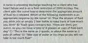 A nurse is providing discharge teaching for a client who has heart failure and is on a fluid restriction of 2000 mL/day. The client asks the nurse how to determine the appropriate amount of fluid he is allowed. Which of the following statements is an appropriate response by the nurse? A) "Pour the amount of fluid you drink into an empty 2 liter bottle to keep track of how much you drink" B) "Each glass contains 8oz. There are 30mL per ounce, so you can have a total of 8 glasses or cups of fluid each day" C) "This is the same as 2 quarts, or about the same as 2 pots of coffee" D) "Take sips of water or ice chips so you will not take in too much fluid"