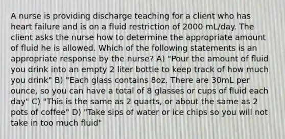 A nurse is providing discharge teaching for a client who has heart failure and is on a fluid restriction of 2000 mL/day. The client asks the nurse how to determine the appropriate amount of fluid he is allowed. Which of the following statements is an appropriate response by the nurse? A) "Pour the amount of fluid you drink into an empty 2 liter bottle to keep track of how much you drink" B) "Each glass contains 8oz. There are 30mL per ounce, so you can have a total of 8 glasses or cups of fluid each day" C) "This is the same as 2 quarts, or about the same as 2 pots of coffee" D) "Take sips of water or ice chips so you will not take in too much fluid"