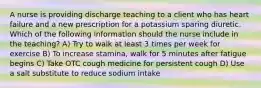 A nurse is providing discharge teaching to a client who has heart failure and a new prescription for a potassium sparing diuretic. Which of the following information should the nurse include in the teaching? A) Try to walk at least 3 times per week for exercise B) To increase stamina, walk for 5 minutes after fatigue begins C) Take OTC cough medicine for persistent cough D) Use a salt substitute to reduce sodium intake