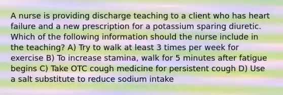 A nurse is providing discharge teaching to a client who has heart failure and a new prescription for a potassium sparing diuretic. Which of the following information should the nurse include in the teaching? A) Try to walk at least 3 times per week for exercise B) To increase stamina, walk for 5 minutes after fatigue begins C) Take OTC cough medicine for persistent cough D) Use a salt substitute to reduce sodium intake