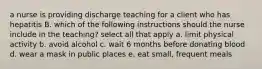 a nurse is providing discharge teaching for a client who has hepatitis B. which of the following instructions should the nurse include in the teaching? select all that apply a. limit physical activity b. avoid alcohol c. wait 6 months before donating blood d. wear a mask in public places e. eat small, frequent meals