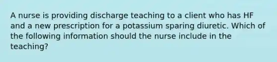 A nurse is providing discharge teaching to a client who has HF and a new prescription for a potassium sparing diuretic. Which of the following information should the nurse include in the teaching?