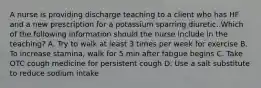 A nurse is providing discharge teaching to a client who has HF and a new prescription for a potassium sparring diuretic. Which of the following information should the nurse include in the teaching? A. Try to walk at least 3 times per week for exercise B. To increase stamina, walk for 5 min after fatigue begins C. Take OTC cough medicine for persistent cough D. Use a salt substitute to reduce sodium intake