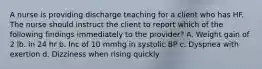 A nurse is providing discharge teaching for a client who has HF. The nurse should instruct the client to report which of the following findings immediately to the provider? A. Weight gain of 2 lb. in 24 hr b. Inc of 10 mmhg in systolic BP c. Dyspnea with exertion d. Dizziness when rising quickly