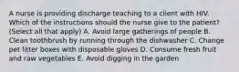 A nurse is providing discharge teaching to a client with HIV. Which of the instructions should the nurse give to the patient? (Select all that apply) A. Avoid large gatherings of people B. Clean toothbrush by running through the dishwasher C. Change pet litter boxes with disposable gloves D. Consume fresh fruit and raw vegetables E. Avoid digging in the garden