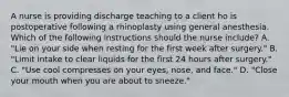 A nurse is providing discharge teaching to a client ho is postoperative following a rhinoplasty using general anesthesia. Which of the following instructions should the nurse include? A. "Lie on your side when resting for the first week after surgery." B. "Limit intake to clear liquids for the first 24 hours after surgery." C. "Use cool compresses on your eyes, nose, and face." D. "Close your mouth when you are about to sneeze."