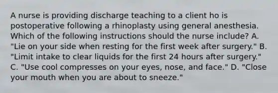 A nurse is providing discharge teaching to a client ho is postoperative following a rhinoplasty using general anesthesia. Which of the following instructions should the nurse include? A. "Lie on your side when resting for the first week after surgery." B. "Limit intake to clear liquids for the first 24 hours after surgery." C. "Use cool compresses on your eyes, nose, and face." D. "Close your mouth when you are about to sneeze."