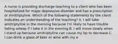 A nurse is providing discharge teaching to a client who has been hospitalized for major depressive disorder and has a prescription or Amitriptyline. Which of the following statements by the client indicates an understanding of the teaching? A. I will take amitriptyline in the morning because I'm likely to have trouble falling asleep if I take it in the evening B. I will move slowly when I stand up because amitriptyline can cause my bp to decrease C. I can drink a glass of beer or wine with my e