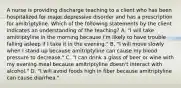 A nurse is providing discharge teaching to a client who has been hospitalized for major depressive disorder and has a prescription for amitriptyline. Which of the following statements by the client indicates an understanding of the teaching? A. "I will take amitriptyline in the morning because I'm likely to have trouble falling asleep if I take it in the evening." B. "I will move slowly when I stand up because amitriptyline can cause my blood pressure to decrease." C. "I can drink a glass of beer or wine with my evening meal because amitriptyline doesn't interact with alcohol." D. "I will avoid foods high in fiber because amitriptyline can cause diarrhea."