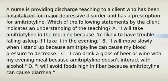 A nurse is providing discharge teaching to a client who has been hospitalized for major depressive disorder and has a prescription for amitriptyline. Which of the following statements by the client indicates an understanding of the teaching? A. "I will take amitriptyline in the morning because I'm likely to have trouble falling asleep if I take it in the evening." B. "I will move slowly when I stand up because amitriptyline can cause my blood pressure to decrease." C. "I can drink a glass of beer or wine with my evening meal because amitriptyline doesn't interact with alcohol." D. "I will avoid foods high in fiber because amitriptyline can cause diarrhea."