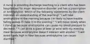 A nurse is providing discharge teaching to a client who has been hospitalized for major depressive disorder and has a prescription or Amitriptyline. Which of the following statements by the client indicates an understanding of the teaching? "I will take amitriptyline in the morning because I'm likely to have trouble falling asleep if I take it in the evening." "I will move slowly when I stand up because amitriptyline can cause my blood pressure to decrease." "I can drink a glass of beer or wine with my evening meal because amitriptyline doesn't interact with alcohol." "I will avoid foods high in fiber because amitriptyline can cause diarrhea."