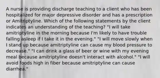 A nurse is providing discharge teaching to a client who has been hospitalized for major depressive disorder and has a prescription or Amitriptyline. Which of the following statements by the client indicates an understanding of the teaching? "I will take amitriptyline in the morning because I'm likely to have trouble falling asleep if I take it in the evening." "I will move slowly when I stand up because amitriptyline can cause my blood pressure to decrease." "I can drink a glass of beer or wine with my evening meal because amitriptyline doesn't interact with alcohol." "I will avoid foods high in fiber because amitriptyline can cause diarrhea."